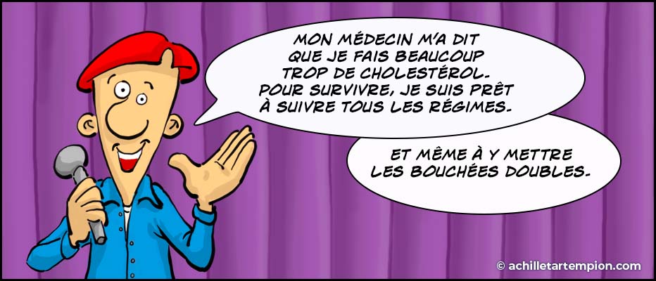 Achille Tartempion : Mon médecin m’a dit que je fais beaucoup trop de cholestérol. Je dois suivre un régime très strict. Pour rester en vie, je suis prêt à suivre son régime minceur, et même à y mettre les bouchées doubles.
